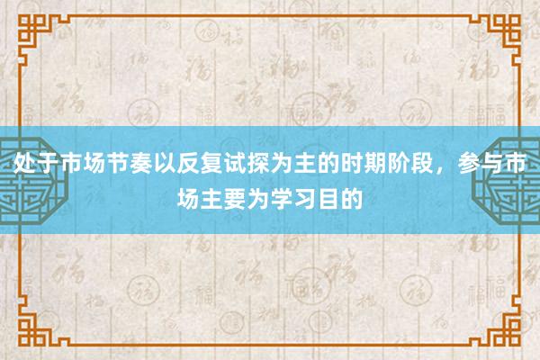 处于市场节奏以反复试探为主的时期阶段，参与市场主要为学习目的