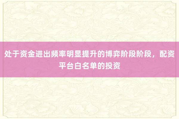 处于资金进出频率明显提升的博弈阶段阶段，配资平台白名单的投资