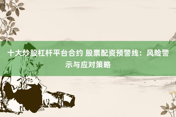 十大炒股杠杆平台合约 股票配资预警线：风险警示与应对策略
