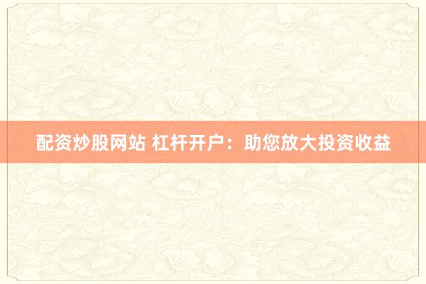 配资炒股网站 杠杆开户：助您放大投资收益