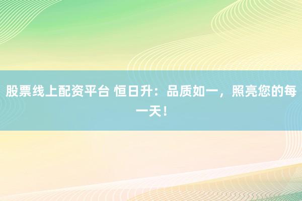 股票线上配资平台 恒日升：品质如一，照亮您的每一天！
