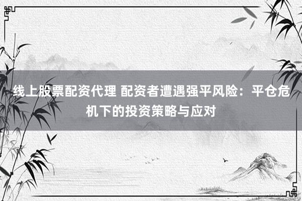 线上股票配资代理 配资者遭遇强平风险：平仓危机下的投资策略与应对