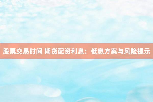 股票交易时间 期货配资利息：低息方案与风险提示