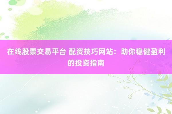 在线股票交易平台 配资技巧网站：助你稳健盈利的投资指南
