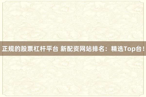 正规的股票杠杆平台 新配资网站排名：精选Top台！