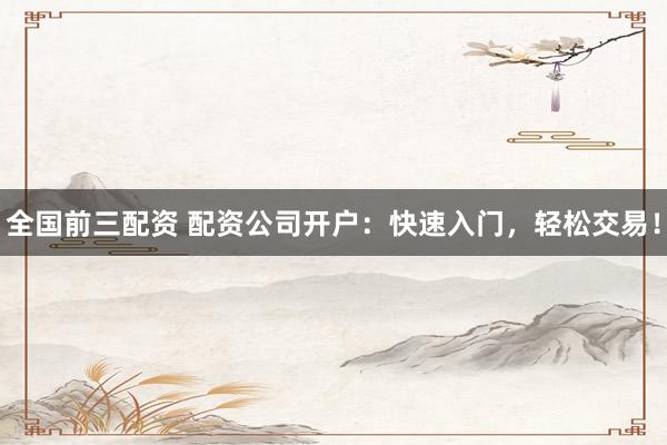 全国前三配资 配资公司开户：快速入门，轻松交易！