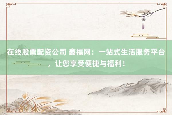 在线股票配资公司 鑫福网：一站式生活服务平台，让您享受便捷与福利！