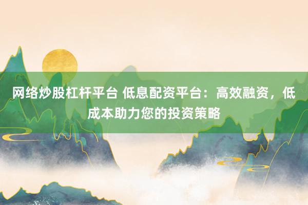 网络炒股杠杆平台 低息配资平台：高效融资，低成本助力您的投资策略