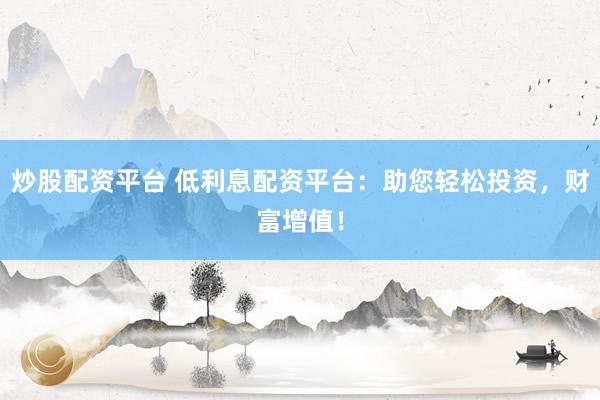 炒股配资平台 低利息配资平台：助您轻松投资，财富增值！