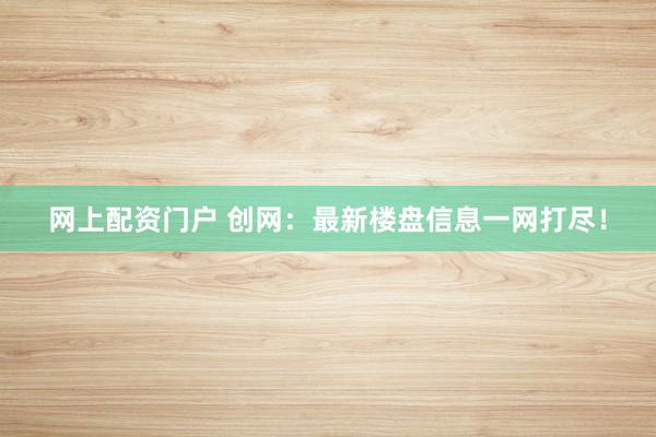 网上配资门户 创网：最新楼盘信息一网打尽！