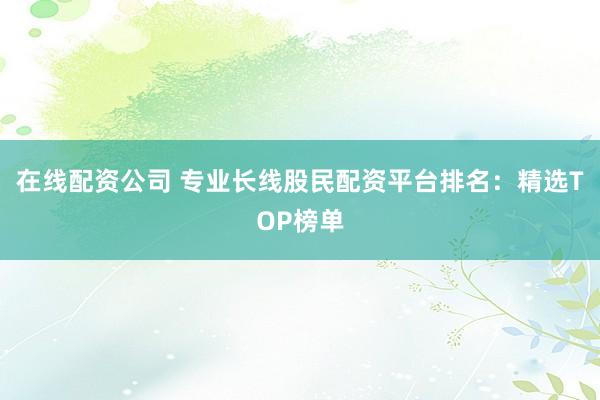 在线配资公司 专业长线股民配资平台排名：精选TOP榜单