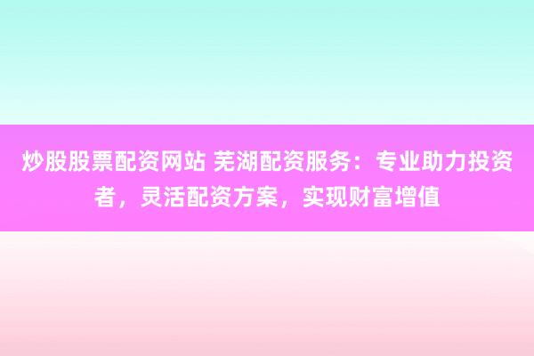 炒股股票配资网站 芜湖配资服务：专业助力投资者，灵活配资方案，实现财富增值