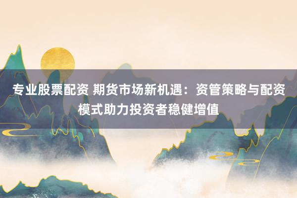 专业股票配资 期货市场新机遇：资管策略与配资模式助力投资者稳健增值