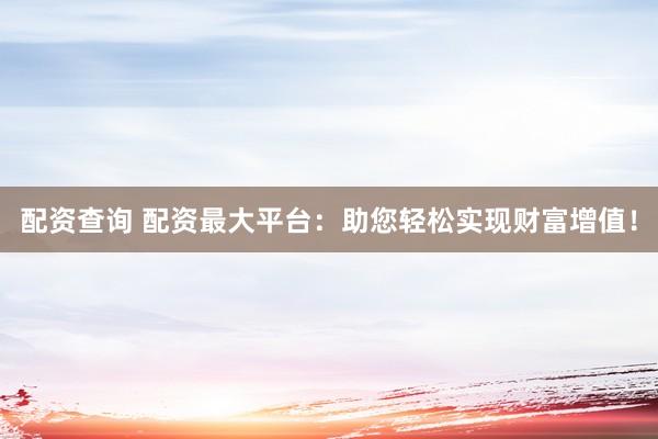 配资查询 配资最大平台：助您轻松实现财富增值！