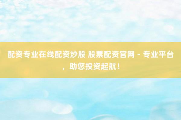 配资专业在线配资炒股 股票配资官网 - 专业平台，助您投资起航！