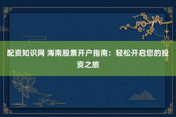 配资知识网 海南股票开户指南：轻松开启您的投资之旅