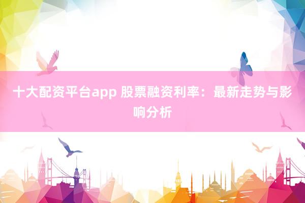 十大配资平台app 股票融资利率：最新走势与影响分析
