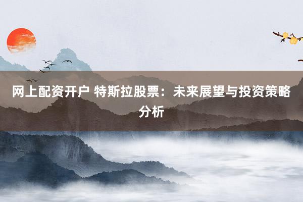 网上配资开户 特斯拉股票：未来展望与投资策略分析