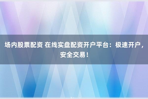 场内股票配资 在线实盘配资开户平台：极速开户，安全交易！