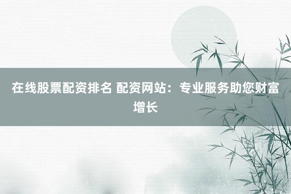 在线股票配资排名 配资网站：专业服务助您财富增长