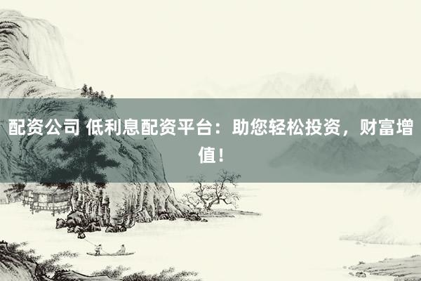 配资公司 低利息配资平台：助您轻松投资，财富增值！
