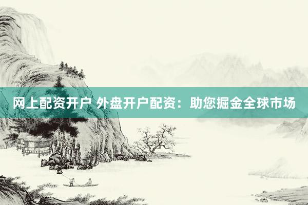 网上配资开户 外盘开户配资：助您掘金全球市场