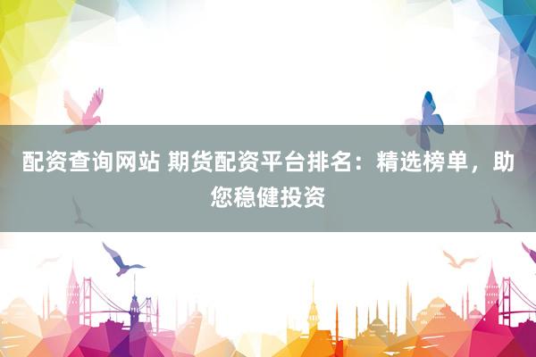 配资查询网站 期货配资平台排名：精选榜单，助您稳健投资